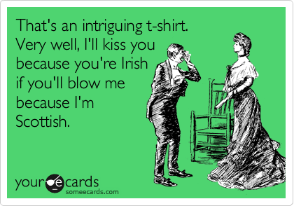 That's an intriguing t-shirt.
Very well, I'll kiss you
because you're Irish
if you'll blow me 
because I'm
Scottish.