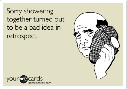 Sorry showering
together turned out
to be a bad idea in
retrospect.