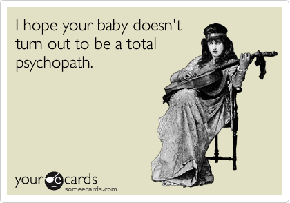 I hope your baby doesn't
turn out to be a total
psychopath.