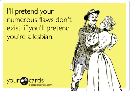 I'll pretend yournumerous flaws don'texist, if you'll pretendyou're a lesbian.