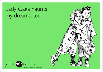Lady Gaga haunts
my dreams, too.