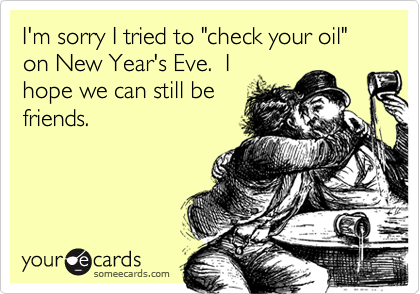 I'm sorry I tried to "check your oil" on New Year's Eve.  I
hope we can still be
friends.