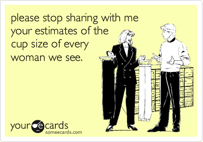 please stop sharing with me
your estimates of the
cup size of every
woman we see.