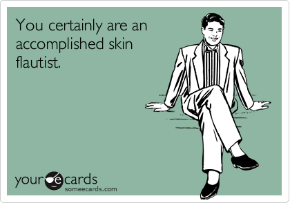 You certainly are an
accomplished skin
flautist.