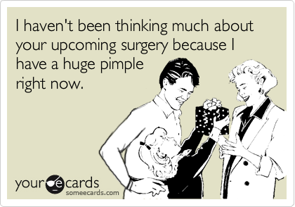 I haven't been thinking much about your upcoming surgery because I have a huge pimple
right now.