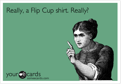 Really, a Flip Cup shirt. Really?
