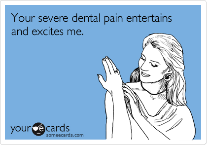 Your severe dental pain entertains and excites me.