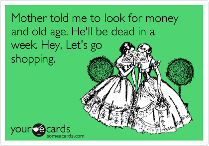 Mother told me to look for money and old age. He'll be dead in a week. Hey, Let's go
shopping.