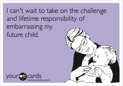 I can't wait to take on the challenge and lifetime responsibility of embarrassing myfuture child.