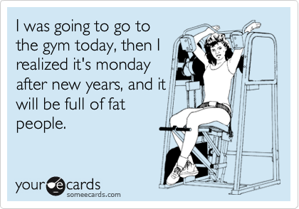 I was going to go to
the gym today, then I
realized it's monday
after new years, and it
will be full of fat
people.
