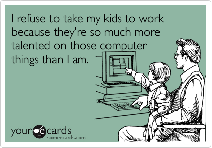 I refuse to take my kids to work because they're so much more
talented on those computer
things than I am.