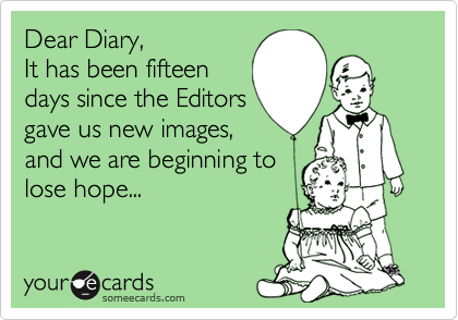 Dear Diary, It has been fifteendays since the Editorsgave us new images,and we are beginning tolose hope...