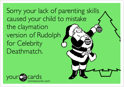 Sorry your lack of parenting skills caused your child to mistake
the claymation
version of Rudolph
for Celebrity
Deathmatch.