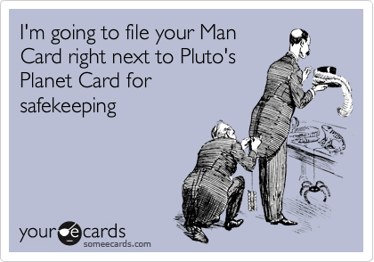 I'm going to file your Man
Card right next to Pluto's 
Planet Card for 
safekeeping