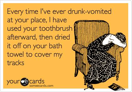 Every time I've ever drunk-vomited at your place, I haveused your toothbrushafterward, then driedit off on your bathtowel to cover mytracks