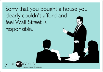 Sorry that you bought a house you clearly couldn't afford and
feel Wall Street is
responsible.