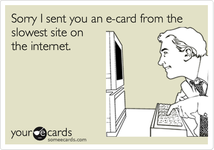 Sorry I sent you an e-card from the slowest site onthe internet.