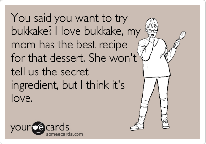 You said you want to try
bukkake? I love bukkake, my
mom has the best recipe
for that dessert. She won't 
tell us the secret
ingredient, but I think it's
love.