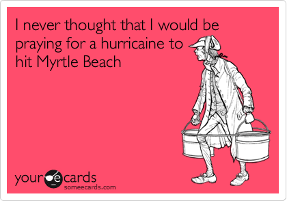 I never thought that I would be praying for a hurricaine to
hit Myrtle Beach
