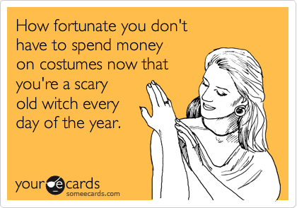 How fortunate you don't
have to spend money
on costumes now that
you're a scary
old witch every
day of the year.