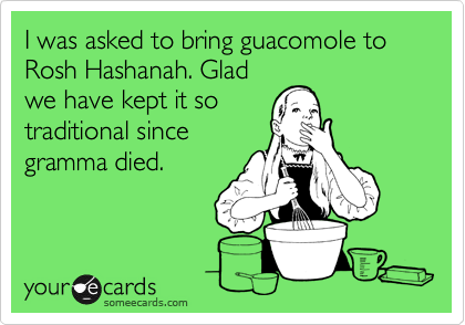 I was asked to bring guacomole to Rosh Hashanah. Glad
we have kept it so
traditional since
gramma died.