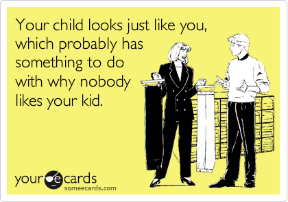 Your child looks just like you,
which probably has
something to do
with why nobody
likes your kid.