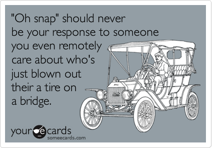 "Oh snap" should neverbe your response to someone you even remotelycare about who's just blown outtheir a tire on a bridge.