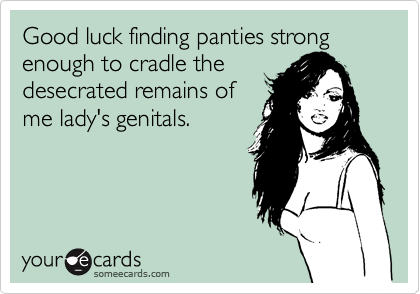 Good luck finding panties strong enough to cradle the
desecrated remains of
me lady's genitals.
