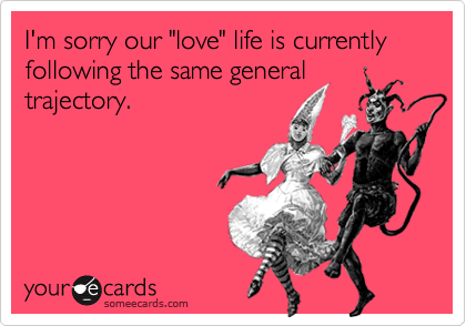 I'm sorry our "love" life is currently following the same generaltrajectory.