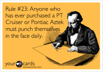 Rule %2323: Anyone who
has ever purchased a PT
Cruiser or Pontiac Aztek
must punch themselves
in the face daily.