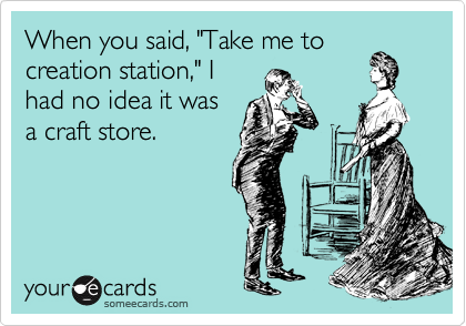 When you said, "Take me to
creation station," I
had no idea it was
a craft store.