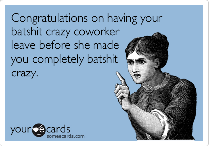 Congratulations on having your batshit crazy coworker
leave before she made
you completely batshit
crazy.