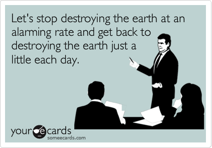 Let's stop destroying the earth at an alarming rate and get back to
destroying the earth just a
little each day.