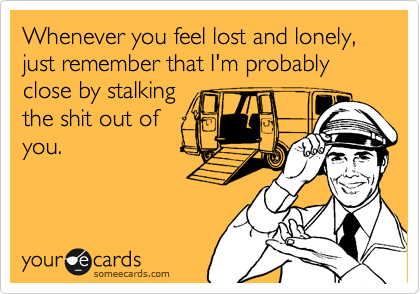 Whenever you feel lost and lonely, just remember that I'm probably close by stalking
the shit out of
you.