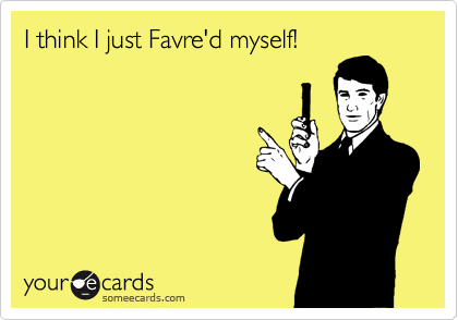 I think I just Favre'd myself!
