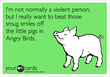 I'm not normally a violent person, but I really want to beat those 
smug smiles off 
the little pigs in
Angry Birds.
