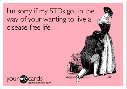 I'm sorry if my STDs got in theway of your wanting to live adisease-free life.