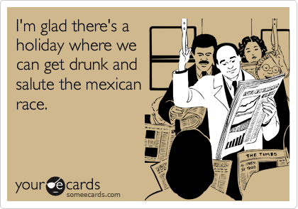 I'm glad there's a
holiday where we
can get drunk and
salute the mexican
race.