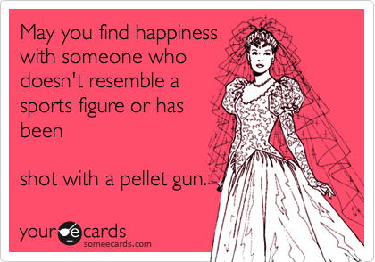 May you find happiness
with someone who
doesn't resemble a
sports figure or has
been

shot with a pellet gun.