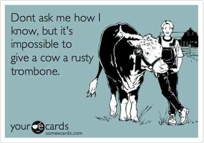Dont ask me how I
know, but it's
impossible to
give a cow a rusty
trombone.