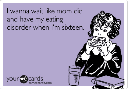 I wanna wait like mom did
and have my eating
disorder when i'm sixteen.