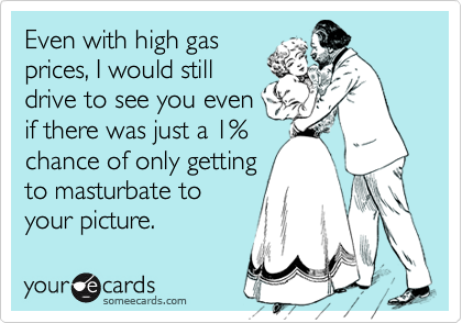 Even with high gasprices, I would stilldrive to see you evenif there was just a 1%chance of only gettingto masturbate toyour picture.