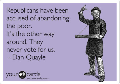 Republicans have been 
accused of abandoning 
the poor.
It's the other way 
around. They
never vote for us.
 - Dan Quayle