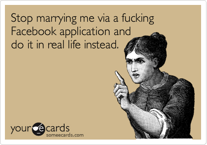 Stop marrying me via a fucking Facebook application and
do it in real life instead.