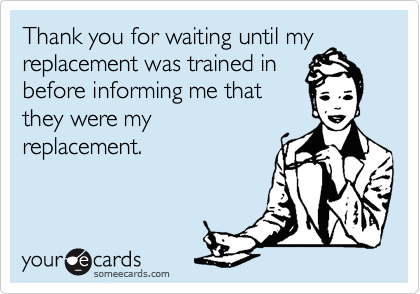 Thank you for waiting until my
replacement was trained in
before informing me that
they were my
replacement.