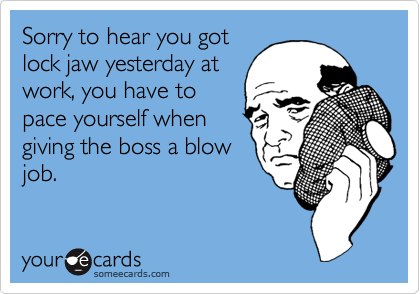 Sorry to hear you gotlock jaw yesterday atwork, you have topace yourself whengiving the boss a blowjob.