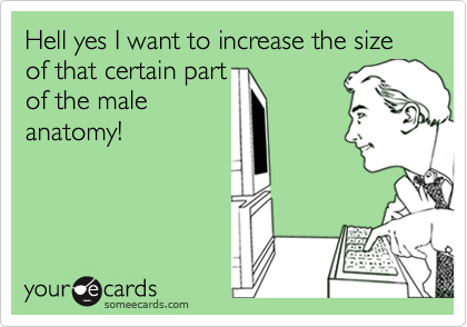 Hell yes I want to increase the size of that certain partof the maleanatomy!