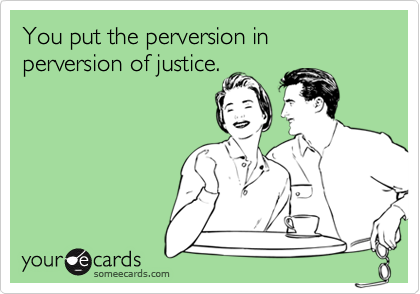You put the perversion in perversion of justice.

