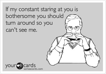 If my constant staring at you is bothersome you should
turn around so you
can't see me.