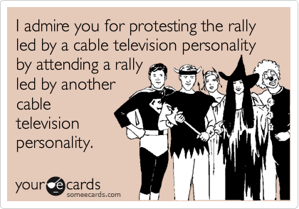 I admire you for protesting the rally led by a cable television personality by attending a rally 
led by another
cable
television
personality.